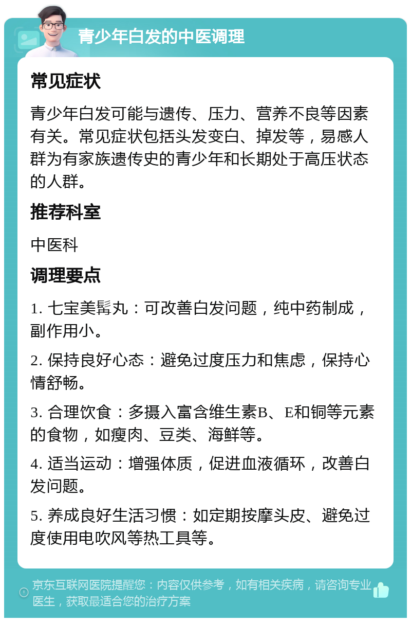 青少年白发的中医调理 常见症状 青少年白发可能与遗传、压力、营养不良等因素有关。常见症状包括头发变白、掉发等，易感人群为有家族遗传史的青少年和长期处于高压状态的人群。 推荐科室 中医科 调理要点 1. 七宝美髯丸：可改善白发问题，纯中药制成，副作用小。 2. 保持良好心态：避免过度压力和焦虑，保持心情舒畅。 3. 合理饮食：多摄入富含维生素B、E和铜等元素的食物，如瘦肉、豆类、海鲜等。 4. 适当运动：增强体质，促进血液循环，改善白发问题。 5. 养成良好生活习惯：如定期按摩头皮、避免过度使用电吹风等热工具等。