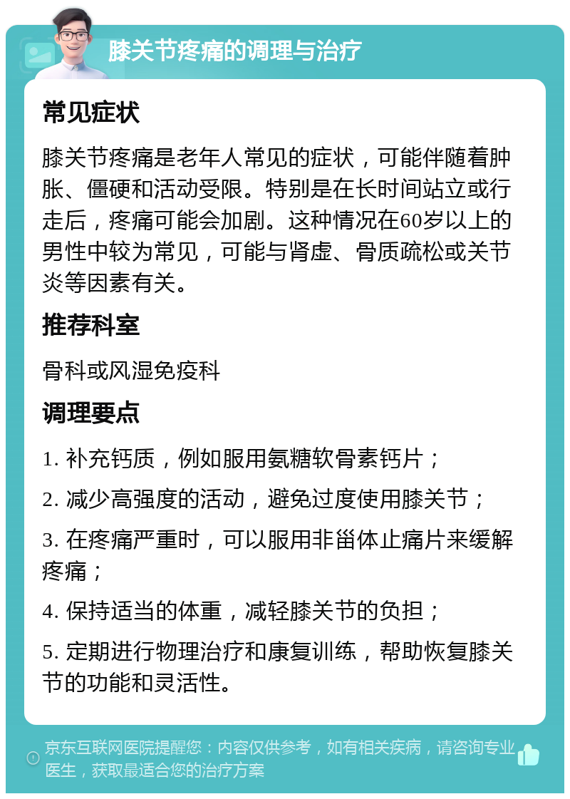 膝关节疼痛的调理与治疗 常见症状 膝关节疼痛是老年人常见的症状，可能伴随着肿胀、僵硬和活动受限。特别是在长时间站立或行走后，疼痛可能会加剧。这种情况在60岁以上的男性中较为常见，可能与肾虚、骨质疏松或关节炎等因素有关。 推荐科室 骨科或风湿免疫科 调理要点 1. 补充钙质，例如服用氨糖软骨素钙片； 2. 减少高强度的活动，避免过度使用膝关节； 3. 在疼痛严重时，可以服用非甾体止痛片来缓解疼痛； 4. 保持适当的体重，减轻膝关节的负担； 5. 定期进行物理治疗和康复训练，帮助恢复膝关节的功能和灵活性。