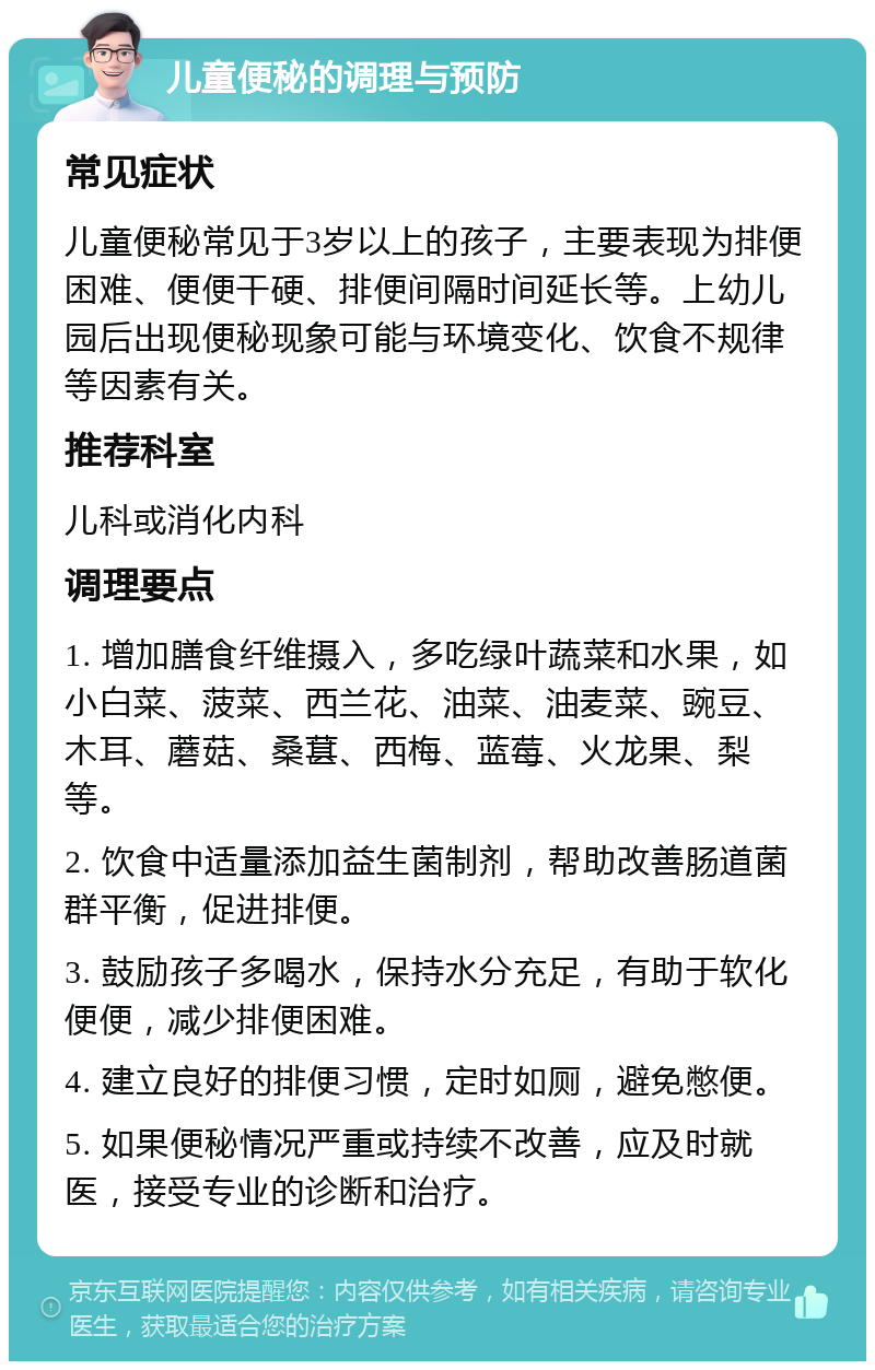 儿童便秘的调理与预防 常见症状 儿童便秘常见于3岁以上的孩子，主要表现为排便困难、便便干硬、排便间隔时间延长等。上幼儿园后出现便秘现象可能与环境变化、饮食不规律等因素有关。 推荐科室 儿科或消化内科 调理要点 1. 增加膳食纤维摄入，多吃绿叶蔬菜和水果，如小白菜、菠菜、西兰花、油菜、油麦菜、豌豆、木耳、蘑菇、桑葚、西梅、蓝莓、火龙果、梨等。 2. 饮食中适量添加益生菌制剂，帮助改善肠道菌群平衡，促进排便。 3. 鼓励孩子多喝水，保持水分充足，有助于软化便便，减少排便困难。 4. 建立良好的排便习惯，定时如厕，避免憋便。 5. 如果便秘情况严重或持续不改善，应及时就医，接受专业的诊断和治疗。