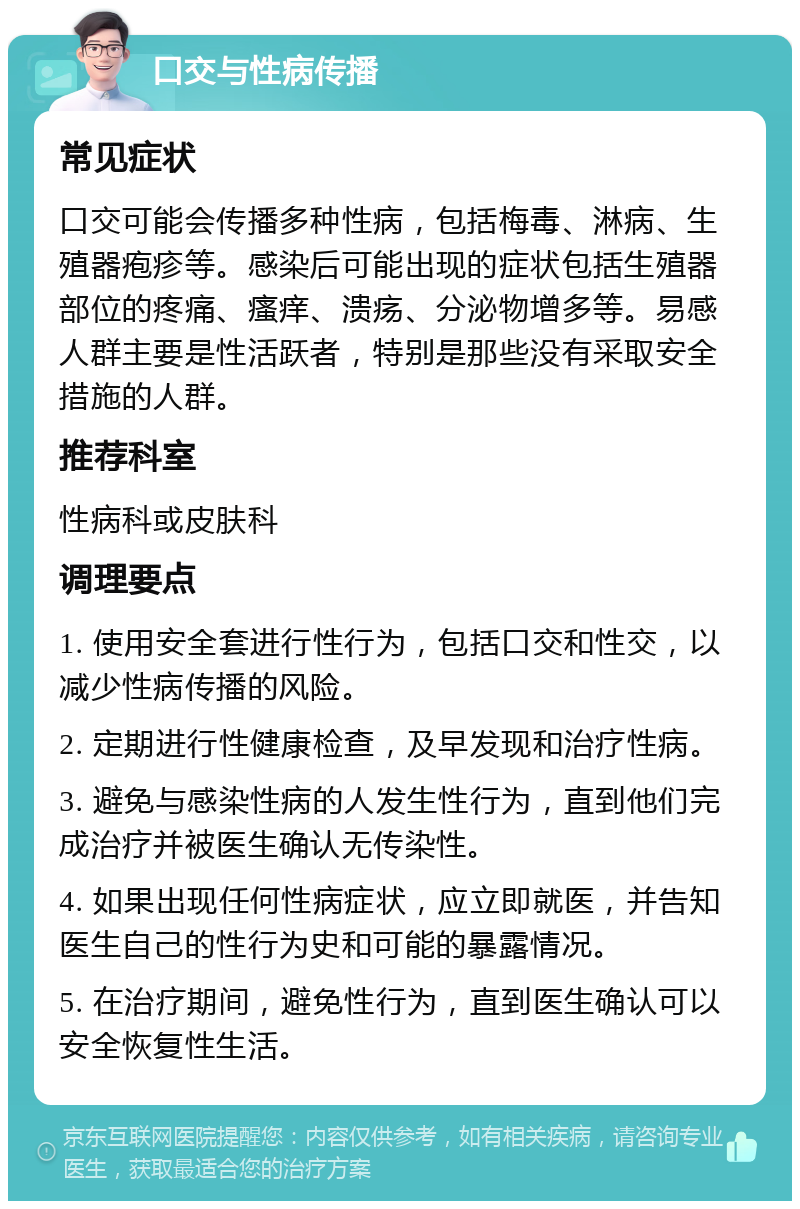 口交与性病传播 常见症状 口交可能会传播多种性病，包括梅毒、淋病、生殖器疱疹等。感染后可能出现的症状包括生殖器部位的疼痛、瘙痒、溃疡、分泌物增多等。易感人群主要是性活跃者，特别是那些没有采取安全措施的人群。 推荐科室 性病科或皮肤科 调理要点 1. 使用安全套进行性行为，包括口交和性交，以减少性病传播的风险。 2. 定期进行性健康检查，及早发现和治疗性病。 3. 避免与感染性病的人发生性行为，直到他们完成治疗并被医生确认无传染性。 4. 如果出现任何性病症状，应立即就医，并告知医生自己的性行为史和可能的暴露情况。 5. 在治疗期间，避免性行为，直到医生确认可以安全恢复性生活。