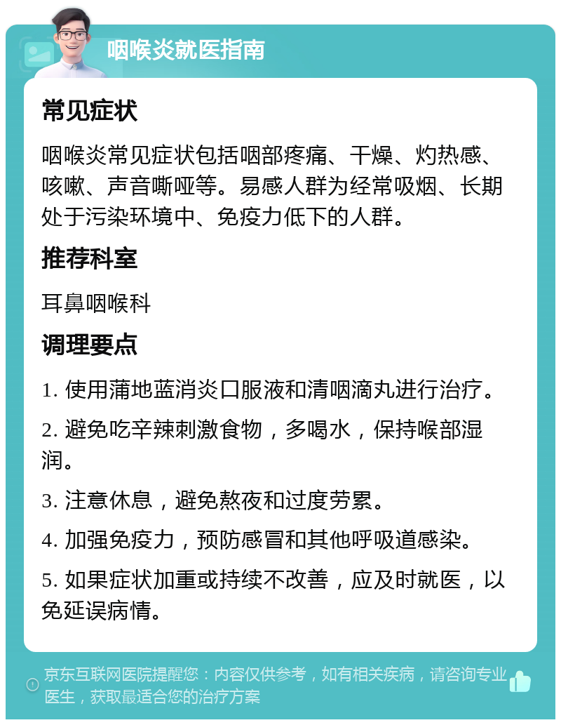 咽喉炎就医指南 常见症状 咽喉炎常见症状包括咽部疼痛、干燥、灼热感、咳嗽、声音嘶哑等。易感人群为经常吸烟、长期处于污染环境中、免疫力低下的人群。 推荐科室 耳鼻咽喉科 调理要点 1. 使用蒲地蓝消炎口服液和清咽滴丸进行治疗。 2. 避免吃辛辣刺激食物，多喝水，保持喉部湿润。 3. 注意休息，避免熬夜和过度劳累。 4. 加强免疫力，预防感冒和其他呼吸道感染。 5. 如果症状加重或持续不改善，应及时就医，以免延误病情。