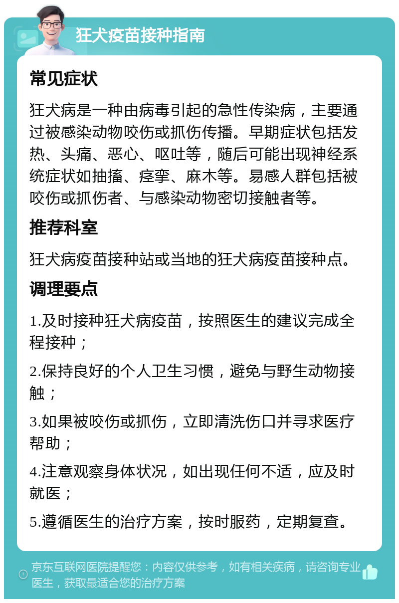 狂犬疫苗接种指南 常见症状 狂犬病是一种由病毒引起的急性传染病，主要通过被感染动物咬伤或抓伤传播。早期症状包括发热、头痛、恶心、呕吐等，随后可能出现神经系统症状如抽搐、痉挛、麻木等。易感人群包括被咬伤或抓伤者、与感染动物密切接触者等。 推荐科室 狂犬病疫苗接种站或当地的狂犬病疫苗接种点。 调理要点 1.及时接种狂犬病疫苗，按照医生的建议完成全程接种； 2.保持良好的个人卫生习惯，避免与野生动物接触； 3.如果被咬伤或抓伤，立即清洗伤口并寻求医疗帮助； 4.注意观察身体状况，如出现任何不适，应及时就医； 5.遵循医生的治疗方案，按时服药，定期复查。