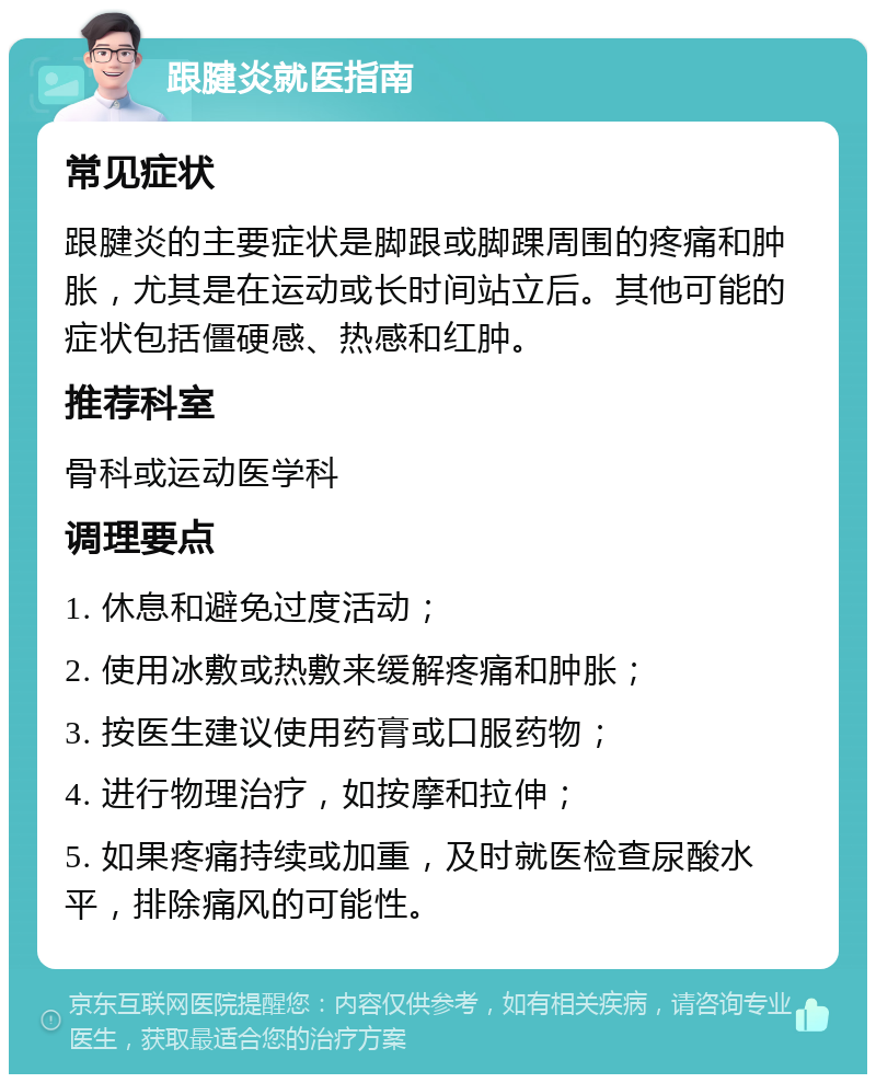 跟腱炎就医指南 常见症状 跟腱炎的主要症状是脚跟或脚踝周围的疼痛和肿胀，尤其是在运动或长时间站立后。其他可能的症状包括僵硬感、热感和红肿。 推荐科室 骨科或运动医学科 调理要点 1. 休息和避免过度活动； 2. 使用冰敷或热敷来缓解疼痛和肿胀； 3. 按医生建议使用药膏或口服药物； 4. 进行物理治疗，如按摩和拉伸； 5. 如果疼痛持续或加重，及时就医检查尿酸水平，排除痛风的可能性。