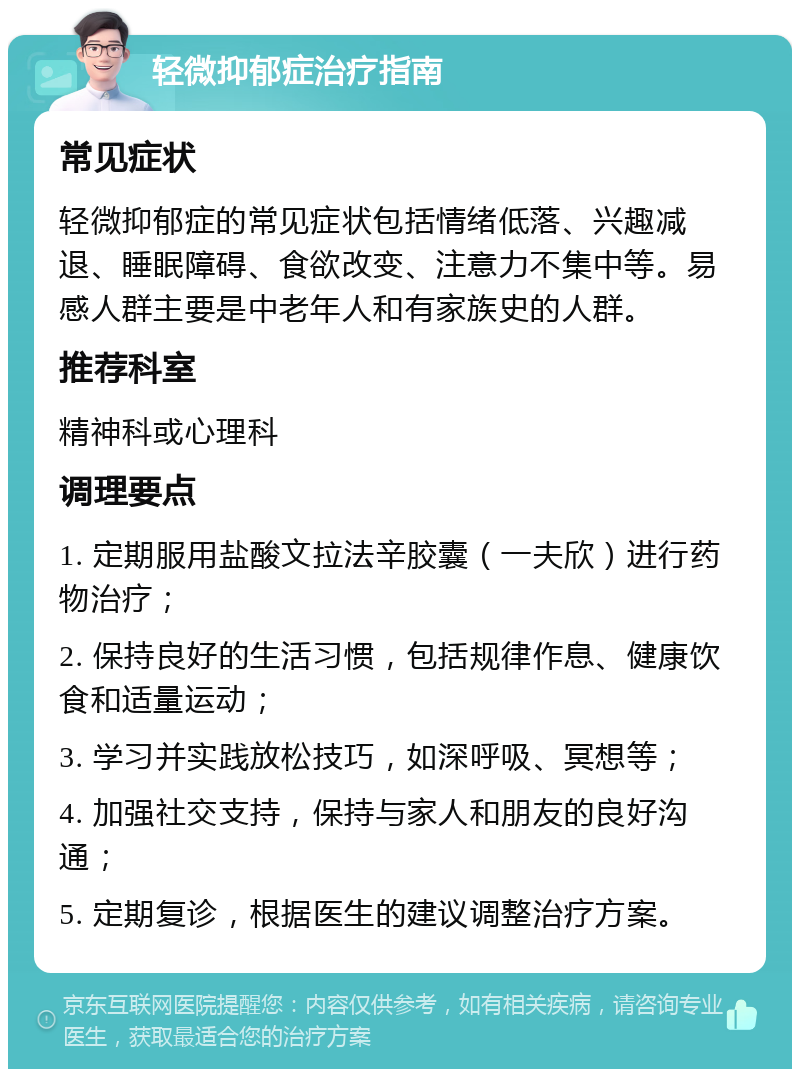 轻微抑郁症治疗指南 常见症状 轻微抑郁症的常见症状包括情绪低落、兴趣减退、睡眠障碍、食欲改变、注意力不集中等。易感人群主要是中老年人和有家族史的人群。 推荐科室 精神科或心理科 调理要点 1. 定期服用盐酸文拉法辛胶囊（一夫欣）进行药物治疗； 2. 保持良好的生活习惯，包括规律作息、健康饮食和适量运动； 3. 学习并实践放松技巧，如深呼吸、冥想等； 4. 加强社交支持，保持与家人和朋友的良好沟通； 5. 定期复诊，根据医生的建议调整治疗方案。