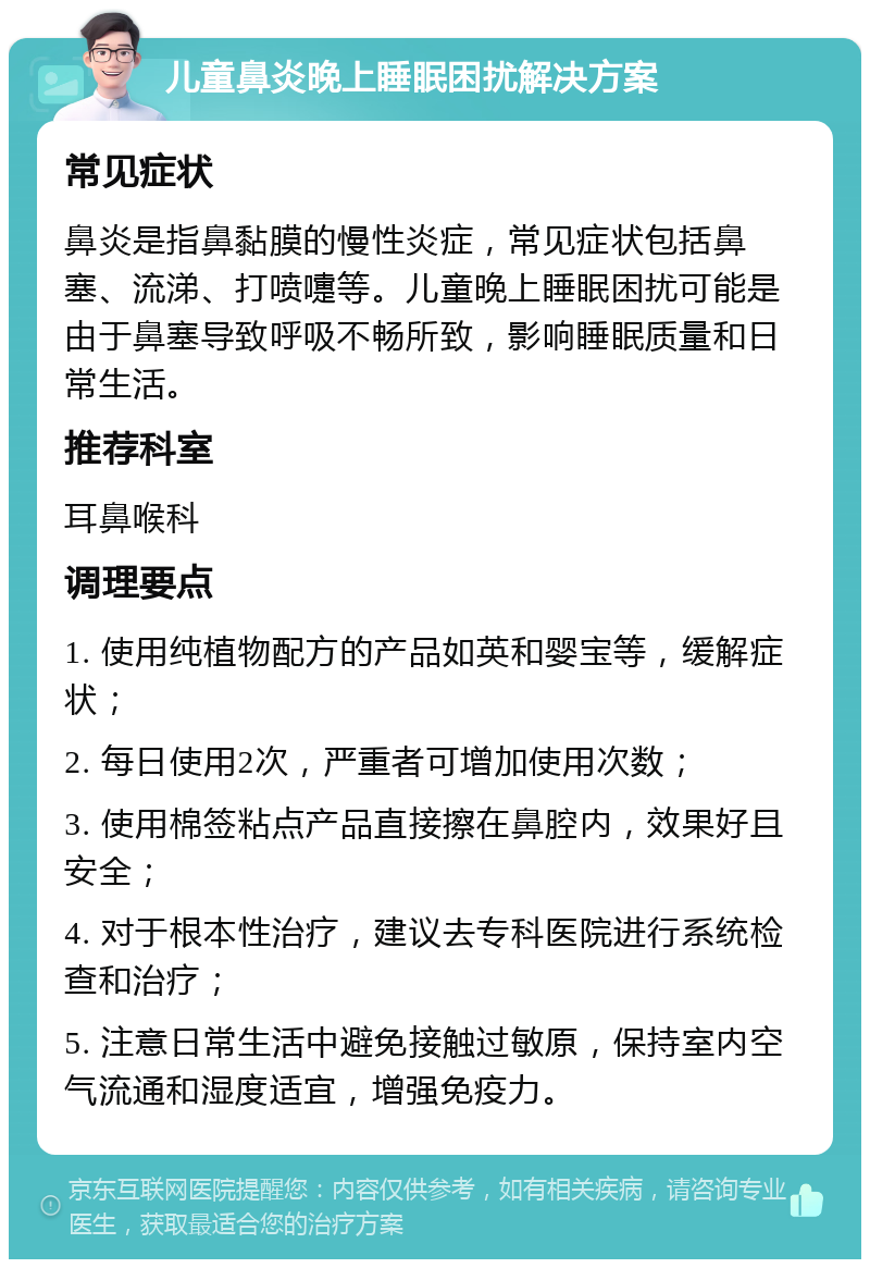 儿童鼻炎晚上睡眠困扰解决方案 常见症状 鼻炎是指鼻黏膜的慢性炎症，常见症状包括鼻塞、流涕、打喷嚏等。儿童晚上睡眠困扰可能是由于鼻塞导致呼吸不畅所致，影响睡眠质量和日常生活。 推荐科室 耳鼻喉科 调理要点 1. 使用纯植物配方的产品如英和婴宝等，缓解症状； 2. 每日使用2次，严重者可增加使用次数； 3. 使用棉签粘点产品直接擦在鼻腔内，效果好且安全； 4. 对于根本性治疗，建议去专科医院进行系统检查和治疗； 5. 注意日常生活中避免接触过敏原，保持室内空气流通和湿度适宜，增强免疫力。