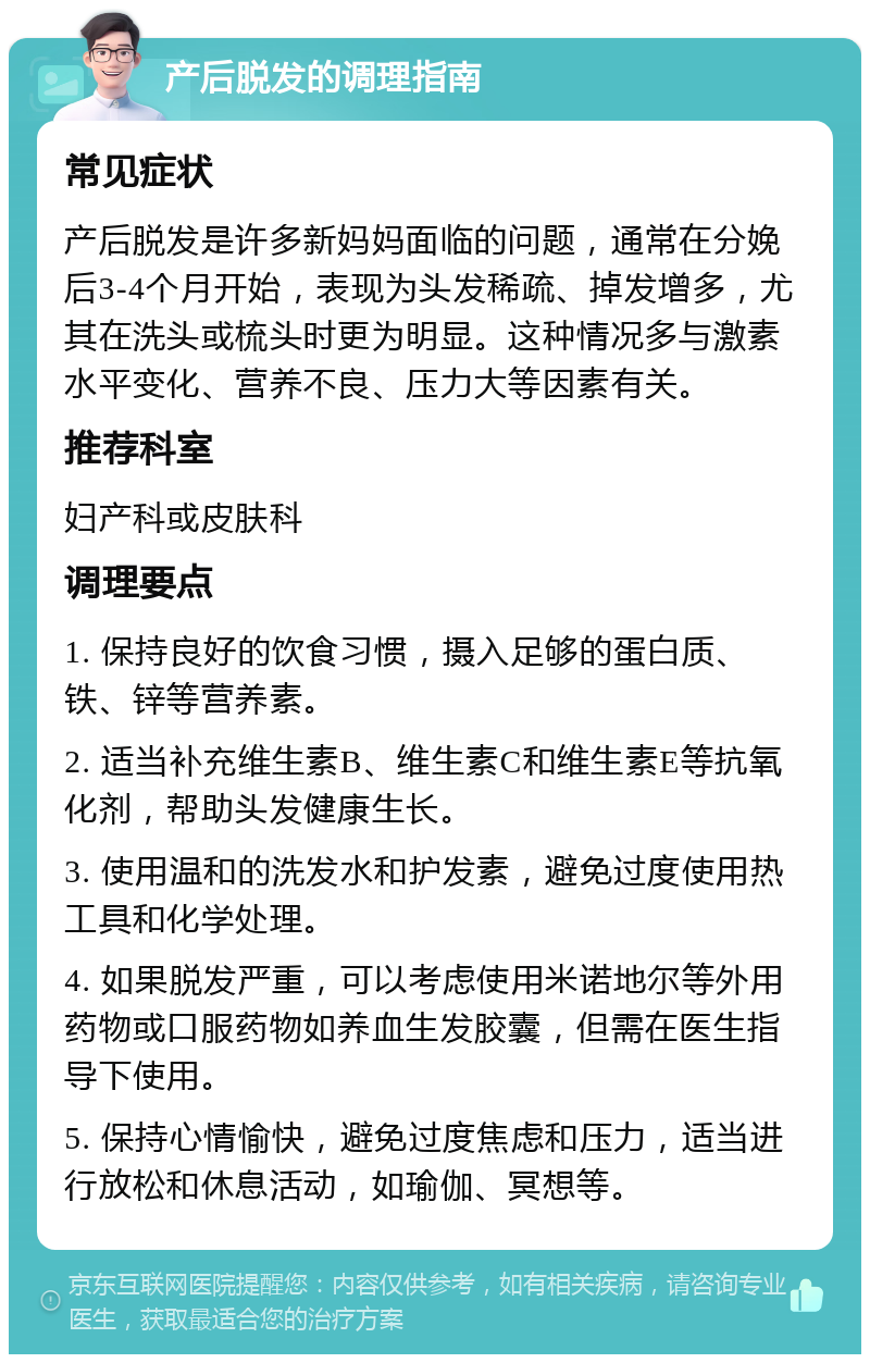 产后脱发的调理指南 常见症状 产后脱发是许多新妈妈面临的问题，通常在分娩后3-4个月开始，表现为头发稀疏、掉发增多，尤其在洗头或梳头时更为明显。这种情况多与激素水平变化、营养不良、压力大等因素有关。 推荐科室 妇产科或皮肤科 调理要点 1. 保持良好的饮食习惯，摄入足够的蛋白质、铁、锌等营养素。 2. 适当补充维生素B、维生素C和维生素E等抗氧化剂，帮助头发健康生长。 3. 使用温和的洗发水和护发素，避免过度使用热工具和化学处理。 4. 如果脱发严重，可以考虑使用米诺地尔等外用药物或口服药物如养血生发胶囊，但需在医生指导下使用。 5. 保持心情愉快，避免过度焦虑和压力，适当进行放松和休息活动，如瑜伽、冥想等。