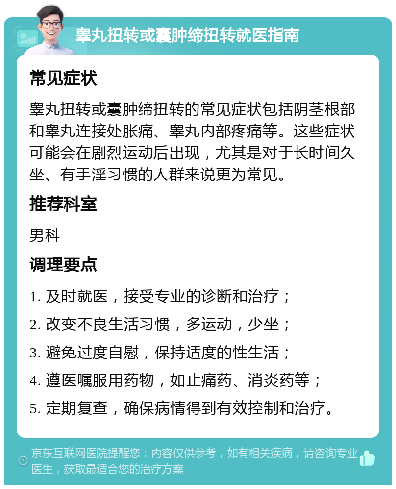 睾丸扭转或囊肿缔扭转就医指南 常见症状 睾丸扭转或囊肿缔扭转的常见症状包括阴茎根部和睾丸连接处胀痛、睾丸内部疼痛等。这些症状可能会在剧烈运动后出现，尤其是对于长时间久坐、有手淫习惯的人群来说更为常见。 推荐科室 男科 调理要点 1. 及时就医，接受专业的诊断和治疗； 2. 改变不良生活习惯，多运动，少坐； 3. 避免过度自慰，保持适度的性生活； 4. 遵医嘱服用药物，如止痛药、消炎药等； 5. 定期复查，确保病情得到有效控制和治疗。