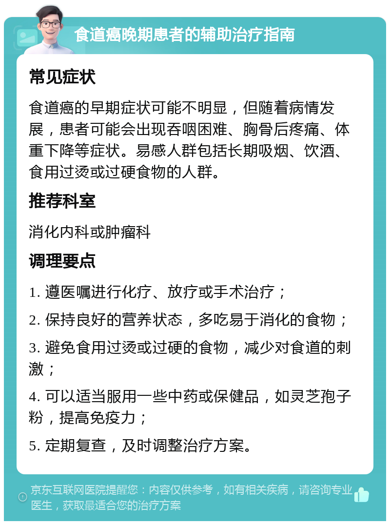 食道癌晚期患者的辅助治疗指南 常见症状 食道癌的早期症状可能不明显，但随着病情发展，患者可能会出现吞咽困难、胸骨后疼痛、体重下降等症状。易感人群包括长期吸烟、饮酒、食用过烫或过硬食物的人群。 推荐科室 消化内科或肿瘤科 调理要点 1. 遵医嘱进行化疗、放疗或手术治疗； 2. 保持良好的营养状态，多吃易于消化的食物； 3. 避免食用过烫或过硬的食物，减少对食道的刺激； 4. 可以适当服用一些中药或保健品，如灵芝孢子粉，提高免疫力； 5. 定期复查，及时调整治疗方案。