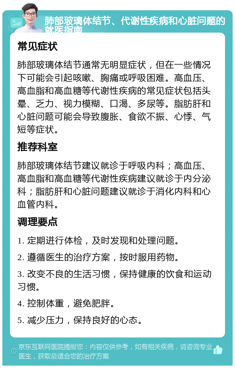 肺部玻璃体结节、代谢性疾病和心脏问题的就医指南 常见症状 肺部玻璃体结节通常无明显症状，但在一些情况下可能会引起咳嗽、胸痛或呼吸困难。高血压、高血脂和高血糖等代谢性疾病的常见症状包括头晕、乏力、视力模糊、口渴、多尿等。脂肪肝和心脏问题可能会导致腹胀、食欲不振、心悸、气短等症状。 推荐科室 肺部玻璃体结节建议就诊于呼吸内科；高血压、高血脂和高血糖等代谢性疾病建议就诊于内分泌科；脂肪肝和心脏问题建议就诊于消化内科和心血管内科。 调理要点 1. 定期进行体检，及时发现和处理问题。 2. 遵循医生的治疗方案，按时服用药物。 3. 改变不良的生活习惯，保持健康的饮食和运动习惯。 4. 控制体重，避免肥胖。 5. 减少压力，保持良好的心态。