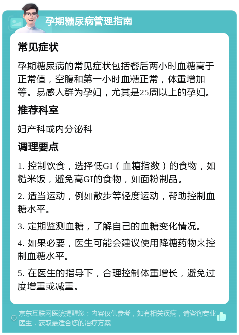 孕期糖尿病管理指南 常见症状 孕期糖尿病的常见症状包括餐后两小时血糖高于正常值，空腹和第一小时血糖正常，体重增加等。易感人群为孕妇，尤其是25周以上的孕妇。 推荐科室 妇产科或内分泌科 调理要点 1. 控制饮食，选择低GI（血糖指数）的食物，如糙米饭，避免高GI的食物，如面粉制品。 2. 适当运动，例如散步等轻度运动，帮助控制血糖水平。 3. 定期监测血糖，了解自己的血糖变化情况。 4. 如果必要，医生可能会建议使用降糖药物来控制血糖水平。 5. 在医生的指导下，合理控制体重增长，避免过度增重或减重。