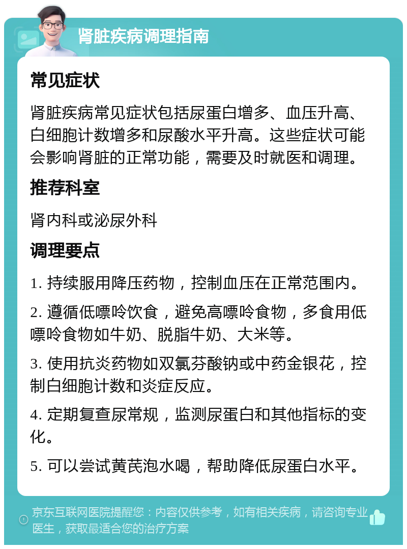 肾脏疾病调理指南 常见症状 肾脏疾病常见症状包括尿蛋白增多、血压升高、白细胞计数增多和尿酸水平升高。这些症状可能会影响肾脏的正常功能，需要及时就医和调理。 推荐科室 肾内科或泌尿外科 调理要点 1. 持续服用降压药物，控制血压在正常范围内。 2. 遵循低嘌呤饮食，避免高嘌呤食物，多食用低嘌呤食物如牛奶、脱脂牛奶、大米等。 3. 使用抗炎药物如双氯芬酸钠或中药金银花，控制白细胞计数和炎症反应。 4. 定期复查尿常规，监测尿蛋白和其他指标的变化。 5. 可以尝试黄芪泡水喝，帮助降低尿蛋白水平。