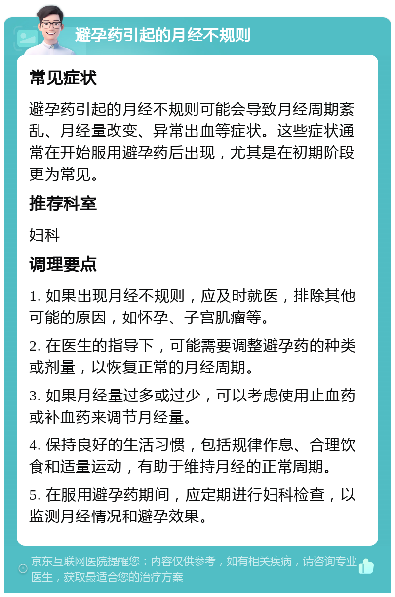 避孕药引起的月经不规则 常见症状 避孕药引起的月经不规则可能会导致月经周期紊乱、月经量改变、异常出血等症状。这些症状通常在开始服用避孕药后出现，尤其是在初期阶段更为常见。 推荐科室 妇科 调理要点 1. 如果出现月经不规则，应及时就医，排除其他可能的原因，如怀孕、子宫肌瘤等。 2. 在医生的指导下，可能需要调整避孕药的种类或剂量，以恢复正常的月经周期。 3. 如果月经量过多或过少，可以考虑使用止血药或补血药来调节月经量。 4. 保持良好的生活习惯，包括规律作息、合理饮食和适量运动，有助于维持月经的正常周期。 5. 在服用避孕药期间，应定期进行妇科检查，以监测月经情况和避孕效果。