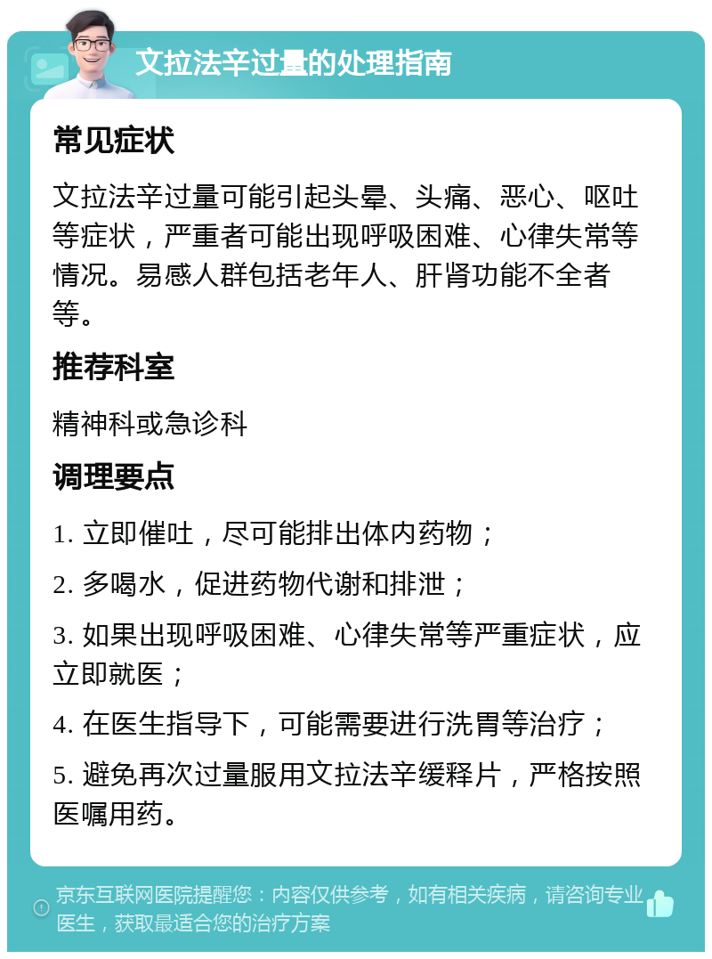 文拉法辛过量的处理指南 常见症状 文拉法辛过量可能引起头晕、头痛、恶心、呕吐等症状，严重者可能出现呼吸困难、心律失常等情况。易感人群包括老年人、肝肾功能不全者等。 推荐科室 精神科或急诊科 调理要点 1. 立即催吐，尽可能排出体内药物； 2. 多喝水，促进药物代谢和排泄； 3. 如果出现呼吸困难、心律失常等严重症状，应立即就医； 4. 在医生指导下，可能需要进行洗胃等治疗； 5. 避免再次过量服用文拉法辛缓释片，严格按照医嘱用药。