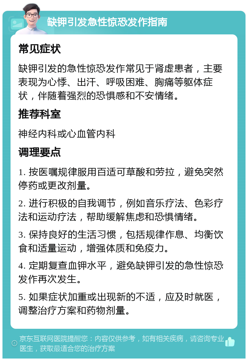 缺钾引发急性惊恐发作指南 常见症状 缺钾引发的急性惊恐发作常见于肾虚患者，主要表现为心悸、出汗、呼吸困难、胸痛等躯体症状，伴随着强烈的恐惧感和不安情绪。 推荐科室 神经内科或心血管内科 调理要点 1. 按医嘱规律服用百适可草酸和劳拉，避免突然停药或更改剂量。 2. 进行积极的自我调节，例如音乐疗法、色彩疗法和运动疗法，帮助缓解焦虑和恐惧情绪。 3. 保持良好的生活习惯，包括规律作息、均衡饮食和适量运动，增强体质和免疫力。 4. 定期复查血钾水平，避免缺钾引发的急性惊恐发作再次发生。 5. 如果症状加重或出现新的不适，应及时就医，调整治疗方案和药物剂量。