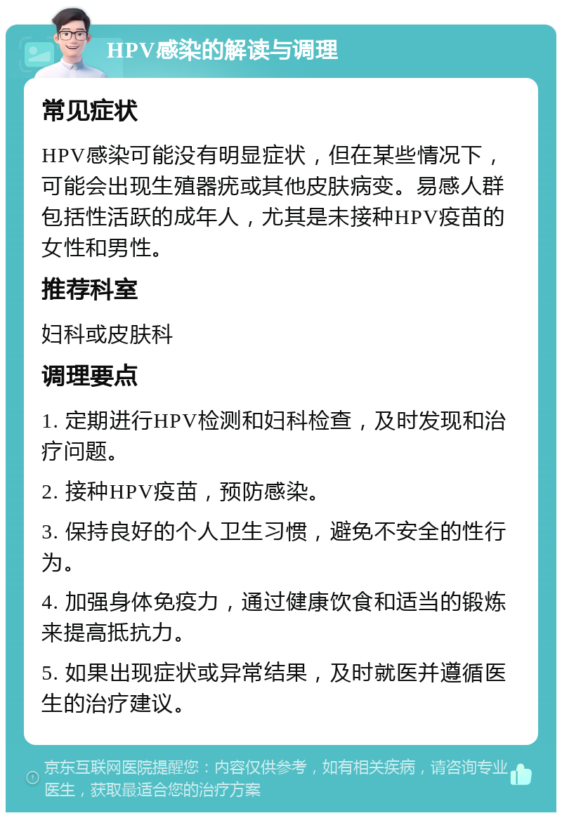 HPV感染的解读与调理 常见症状 HPV感染可能没有明显症状，但在某些情况下，可能会出现生殖器疣或其他皮肤病变。易感人群包括性活跃的成年人，尤其是未接种HPV疫苗的女性和男性。 推荐科室 妇科或皮肤科 调理要点 1. 定期进行HPV检测和妇科检查，及时发现和治疗问题。 2. 接种HPV疫苗，预防感染。 3. 保持良好的个人卫生习惯，避免不安全的性行为。 4. 加强身体免疫力，通过健康饮食和适当的锻炼来提高抵抗力。 5. 如果出现症状或异常结果，及时就医并遵循医生的治疗建议。