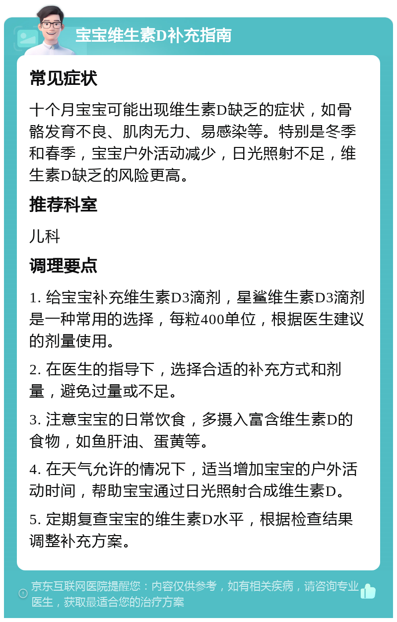 宝宝维生素D补充指南 常见症状 十个月宝宝可能出现维生素D缺乏的症状，如骨骼发育不良、肌肉无力、易感染等。特别是冬季和春季，宝宝户外活动减少，日光照射不足，维生素D缺乏的风险更高。 推荐科室 儿科 调理要点 1. 给宝宝补充维生素D3滴剂，星鲨维生素D3滴剂是一种常用的选择，每粒400单位，根据医生建议的剂量使用。 2. 在医生的指导下，选择合适的补充方式和剂量，避免过量或不足。 3. 注意宝宝的日常饮食，多摄入富含维生素D的食物，如鱼肝油、蛋黄等。 4. 在天气允许的情况下，适当增加宝宝的户外活动时间，帮助宝宝通过日光照射合成维生素D。 5. 定期复查宝宝的维生素D水平，根据检查结果调整补充方案。