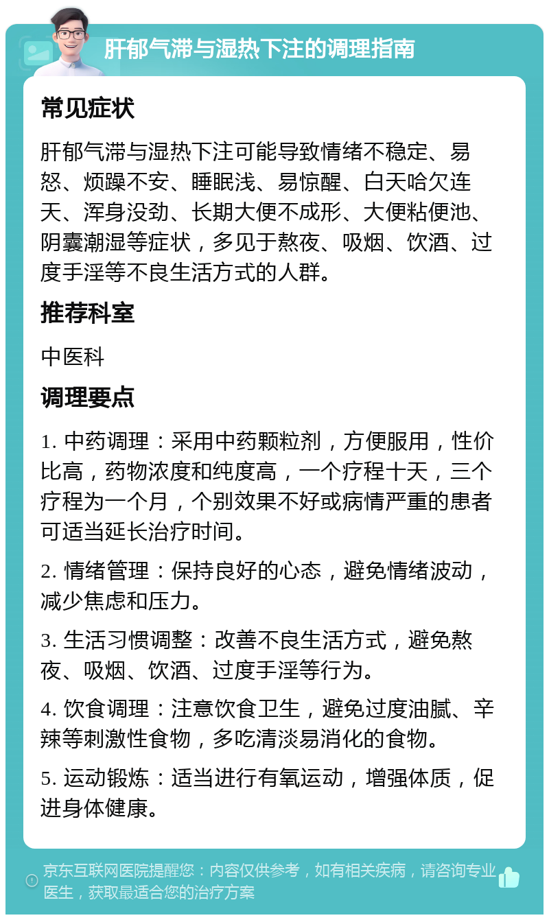 肝郁气滞与湿热下注的调理指南 常见症状 肝郁气滞与湿热下注可能导致情绪不稳定、易怒、烦躁不安、睡眠浅、易惊醒、白天哈欠连天、浑身没劲、长期大便不成形、大便粘便池、阴囊潮湿等症状，多见于熬夜、吸烟、饮酒、过度手淫等不良生活方式的人群。 推荐科室 中医科 调理要点 1. 中药调理：采用中药颗粒剂，方便服用，性价比高，药物浓度和纯度高，一个疗程十天，三个疗程为一个月，个别效果不好或病情严重的患者可适当延长治疗时间。 2. 情绪管理：保持良好的心态，避免情绪波动，减少焦虑和压力。 3. 生活习惯调整：改善不良生活方式，避免熬夜、吸烟、饮酒、过度手淫等行为。 4. 饮食调理：注意饮食卫生，避免过度油腻、辛辣等刺激性食物，多吃清淡易消化的食物。 5. 运动锻炼：适当进行有氧运动，增强体质，促进身体健康。