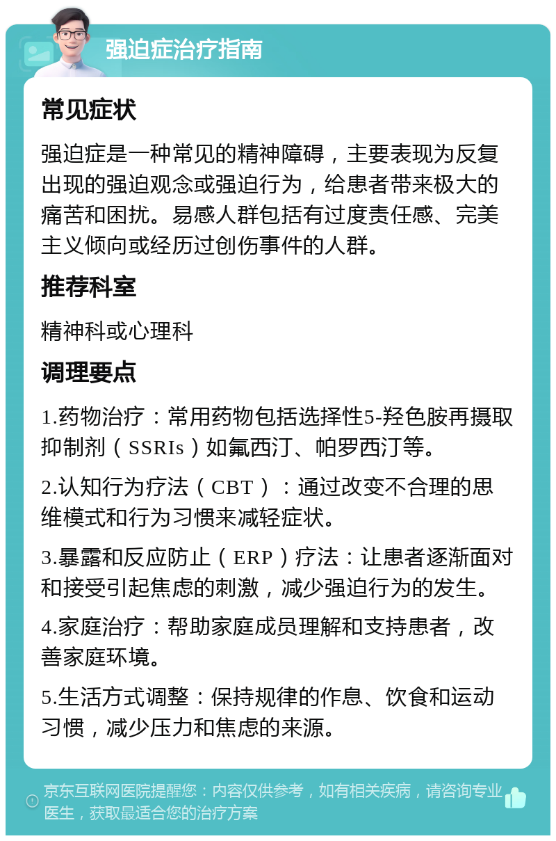 强迫症治疗指南 常见症状 强迫症是一种常见的精神障碍，主要表现为反复出现的强迫观念或强迫行为，给患者带来极大的痛苦和困扰。易感人群包括有过度责任感、完美主义倾向或经历过创伤事件的人群。 推荐科室 精神科或心理科 调理要点 1.药物治疗：常用药物包括选择性5-羟色胺再摄取抑制剂（SSRIs）如氟西汀、帕罗西汀等。 2.认知行为疗法（CBT）：通过改变不合理的思维模式和行为习惯来减轻症状。 3.暴露和反应防止（ERP）疗法：让患者逐渐面对和接受引起焦虑的刺激，减少强迫行为的发生。 4.家庭治疗：帮助家庭成员理解和支持患者，改善家庭环境。 5.生活方式调整：保持规律的作息、饮食和运动习惯，减少压力和焦虑的来源。