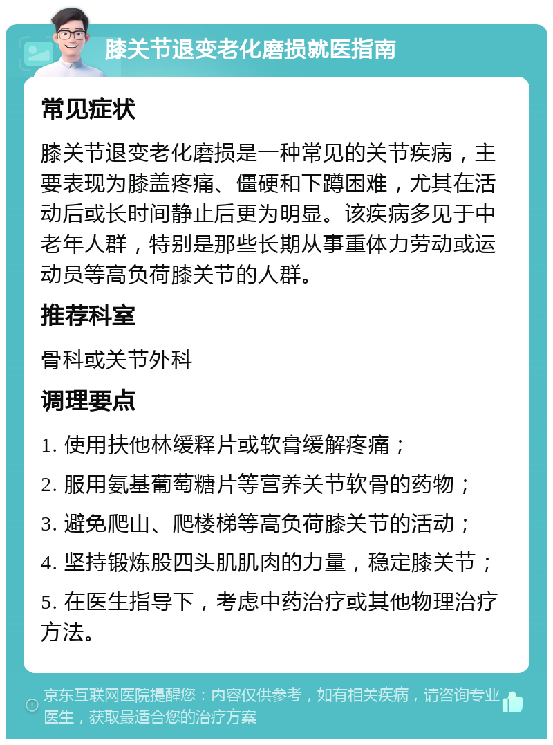 膝关节退变老化磨损就医指南 常见症状 膝关节退变老化磨损是一种常见的关节疾病，主要表现为膝盖疼痛、僵硬和下蹲困难，尤其在活动后或长时间静止后更为明显。该疾病多见于中老年人群，特别是那些长期从事重体力劳动或运动员等高负荷膝关节的人群。 推荐科室 骨科或关节外科 调理要点 1. 使用扶他林缓释片或软膏缓解疼痛； 2. 服用氨基葡萄糖片等营养关节软骨的药物； 3. 避免爬山、爬楼梯等高负荷膝关节的活动； 4. 坚持锻炼股四头肌肌肉的力量，稳定膝关节； 5. 在医生指导下，考虑中药治疗或其他物理治疗方法。