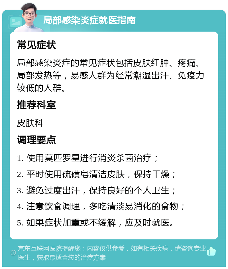 局部感染炎症就医指南 常见症状 局部感染炎症的常见症状包括皮肤红肿、疼痛、局部发热等，易感人群为经常潮湿出汗、免疫力较低的人群。 推荐科室 皮肤科 调理要点 1. 使用莫匹罗星进行消炎杀菌治疗； 2. 平时使用硫磺皂清洁皮肤，保持干燥； 3. 避免过度出汗，保持良好的个人卫生； 4. 注意饮食调理，多吃清淡易消化的食物； 5. 如果症状加重或不缓解，应及时就医。