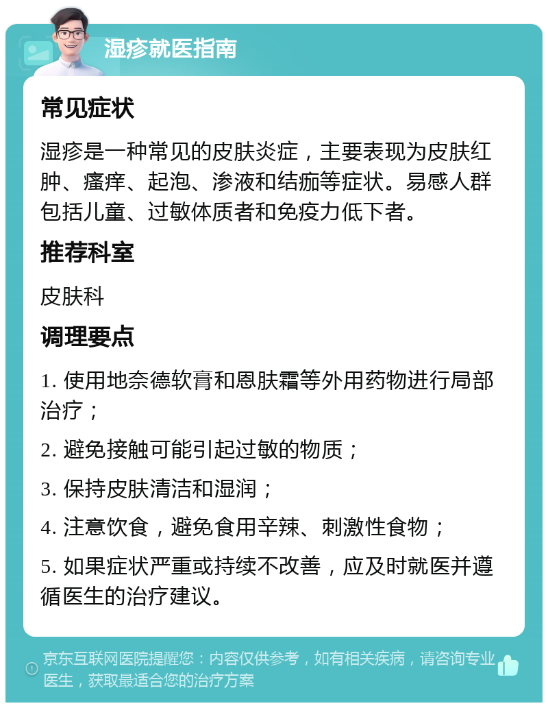 湿疹就医指南 常见症状 湿疹是一种常见的皮肤炎症，主要表现为皮肤红肿、瘙痒、起泡、渗液和结痂等症状。易感人群包括儿童、过敏体质者和免疫力低下者。 推荐科室 皮肤科 调理要点 1. 使用地奈德软膏和恩肤霜等外用药物进行局部治疗； 2. 避免接触可能引起过敏的物质； 3. 保持皮肤清洁和湿润； 4. 注意饮食，避免食用辛辣、刺激性食物； 5. 如果症状严重或持续不改善，应及时就医并遵循医生的治疗建议。