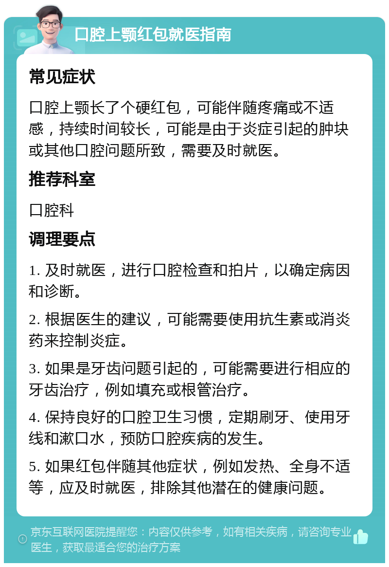 口腔上颚红包就医指南 常见症状 口腔上颚长了个硬红包，可能伴随疼痛或不适感，持续时间较长，可能是由于炎症引起的肿块或其他口腔问题所致，需要及时就医。 推荐科室 口腔科 调理要点 1. 及时就医，进行口腔检查和拍片，以确定病因和诊断。 2. 根据医生的建议，可能需要使用抗生素或消炎药来控制炎症。 3. 如果是牙齿问题引起的，可能需要进行相应的牙齿治疗，例如填充或根管治疗。 4. 保持良好的口腔卫生习惯，定期刷牙、使用牙线和漱口水，预防口腔疾病的发生。 5. 如果红包伴随其他症状，例如发热、全身不适等，应及时就医，排除其他潜在的健康问题。