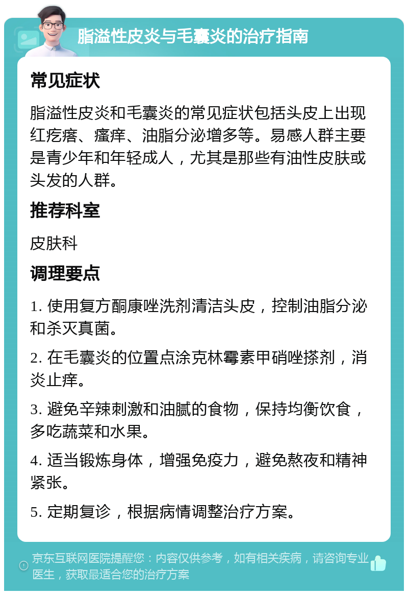 脂溢性皮炎与毛囊炎的治疗指南 常见症状 脂溢性皮炎和毛囊炎的常见症状包括头皮上出现红疙瘩、瘙痒、油脂分泌增多等。易感人群主要是青少年和年轻成人，尤其是那些有油性皮肤或头发的人群。 推荐科室 皮肤科 调理要点 1. 使用复方酮康唑洗剂清洁头皮，控制油脂分泌和杀灭真菌。 2. 在毛囊炎的位置点涂克林霉素甲硝唑搽剂，消炎止痒。 3. 避免辛辣刺激和油腻的食物，保持均衡饮食，多吃蔬菜和水果。 4. 适当锻炼身体，增强免疫力，避免熬夜和精神紧张。 5. 定期复诊，根据病情调整治疗方案。