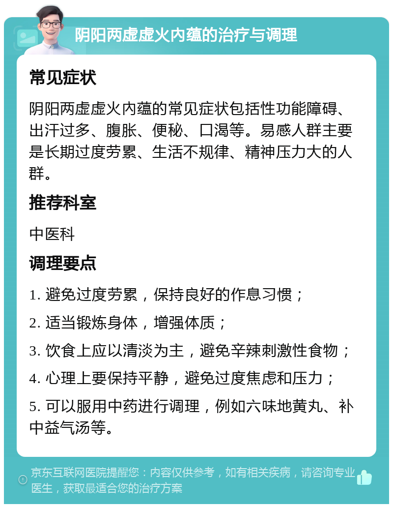 阴阳两虚虚火內蕴的治疗与调理 常见症状 阴阳两虚虚火內蕴的常见症状包括性功能障碍、出汗过多、腹胀、便秘、口渴等。易感人群主要是长期过度劳累、生活不规律、精神压力大的人群。 推荐科室 中医科 调理要点 1. 避免过度劳累，保持良好的作息习惯； 2. 适当锻炼身体，增强体质； 3. 饮食上应以清淡为主，避免辛辣刺激性食物； 4. 心理上要保持平静，避免过度焦虑和压力； 5. 可以服用中药进行调理，例如六味地黄丸、补中益气汤等。