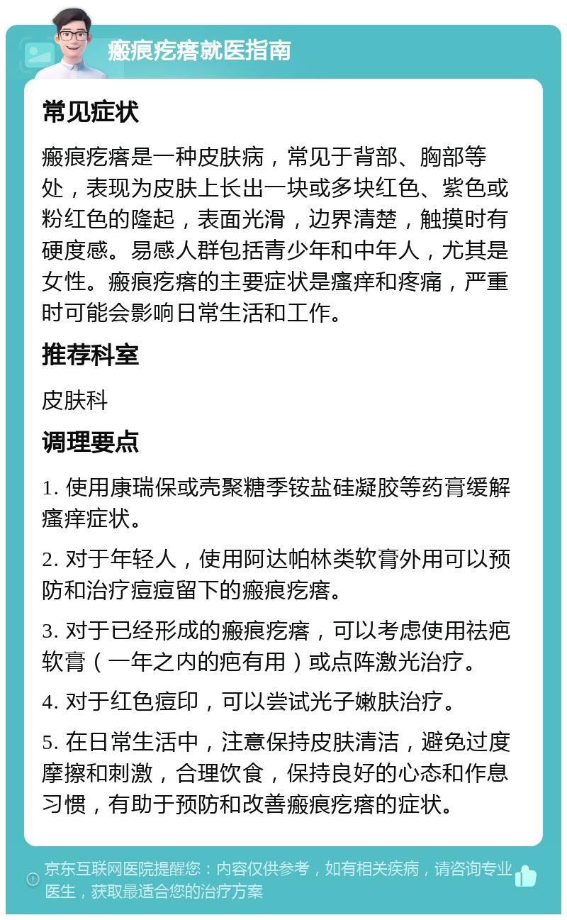 瘢痕疙瘩就医指南 常见症状 瘢痕疙瘩是一种皮肤病，常见于背部、胸部等处，表现为皮肤上长出一块或多块红色、紫色或粉红色的隆起，表面光滑，边界清楚，触摸时有硬度感。易感人群包括青少年和中年人，尤其是女性。瘢痕疙瘩的主要症状是瘙痒和疼痛，严重时可能会影响日常生活和工作。 推荐科室 皮肤科 调理要点 1. 使用康瑞保或壳聚糖季铵盐硅凝胶等药膏缓解瘙痒症状。 2. 对于年轻人，使用阿达帕林类软膏外用可以预防和治疗痘痘留下的瘢痕疙瘩。 3. 对于已经形成的瘢痕疙瘩，可以考虑使用祛疤软膏（一年之内的疤有用）或点阵激光治疗。 4. 对于红色痘印，可以尝试光子嫩肤治疗。 5. 在日常生活中，注意保持皮肤清洁，避免过度摩擦和刺激，合理饮食，保持良好的心态和作息习惯，有助于预防和改善瘢痕疙瘩的症状。