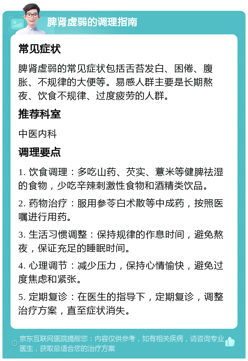 脾肾虚弱的调理指南 常见症状 脾肾虚弱的常见症状包括舌苔发白、困倦、腹胀、不规律的大便等。易感人群主要是长期熬夜、饮食不规律、过度疲劳的人群。 推荐科室 中医内科 调理要点 1. 饮食调理：多吃山药、芡实、薏米等健脾祛湿的食物，少吃辛辣刺激性食物和酒精类饮品。 2. 药物治疗：服用参苓白术散等中成药，按照医嘱进行用药。 3. 生活习惯调整：保持规律的作息时间，避免熬夜，保证充足的睡眠时间。 4. 心理调节：减少压力，保持心情愉快，避免过度焦虑和紧张。 5. 定期复诊：在医生的指导下，定期复诊，调整治疗方案，直至症状消失。