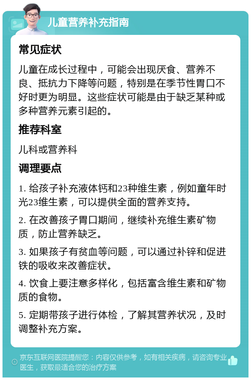 儿童营养补充指南 常见症状 儿童在成长过程中，可能会出现厌食、营养不良、抵抗力下降等问题，特别是在季节性胃口不好时更为明显。这些症状可能是由于缺乏某种或多种营养元素引起的。 推荐科室 儿科或营养科 调理要点 1. 给孩子补充液体钙和23种维生素，例如童年时光23维生素，可以提供全面的营养支持。 2. 在改善孩子胃口期间，继续补充维生素矿物质，防止营养缺乏。 3. 如果孩子有贫血等问题，可以通过补锌和促进铁的吸收来改善症状。 4. 饮食上要注意多样化，包括富含维生素和矿物质的食物。 5. 定期带孩子进行体检，了解其营养状况，及时调整补充方案。