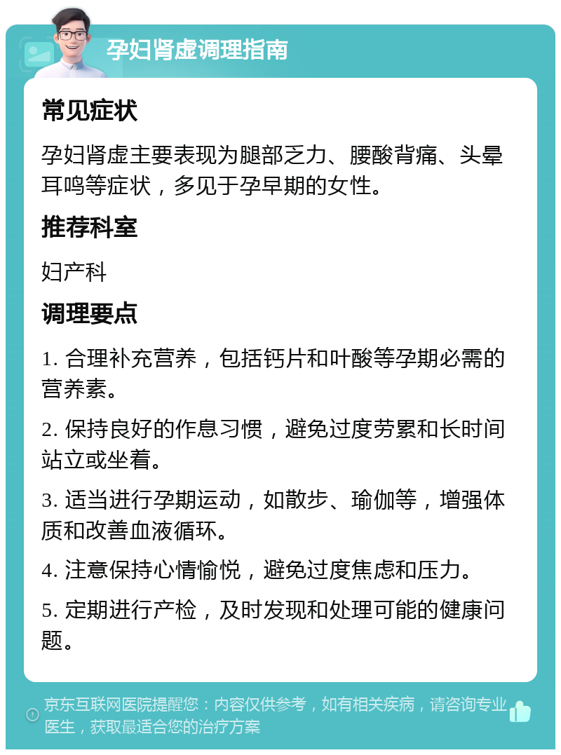 孕妇肾虚调理指南 常见症状 孕妇肾虚主要表现为腿部乏力、腰酸背痛、头晕耳鸣等症状，多见于孕早期的女性。 推荐科室 妇产科 调理要点 1. 合理补充营养，包括钙片和叶酸等孕期必需的营养素。 2. 保持良好的作息习惯，避免过度劳累和长时间站立或坐着。 3. 适当进行孕期运动，如散步、瑜伽等，增强体质和改善血液循环。 4. 注意保持心情愉悦，避免过度焦虑和压力。 5. 定期进行产检，及时发现和处理可能的健康问题。