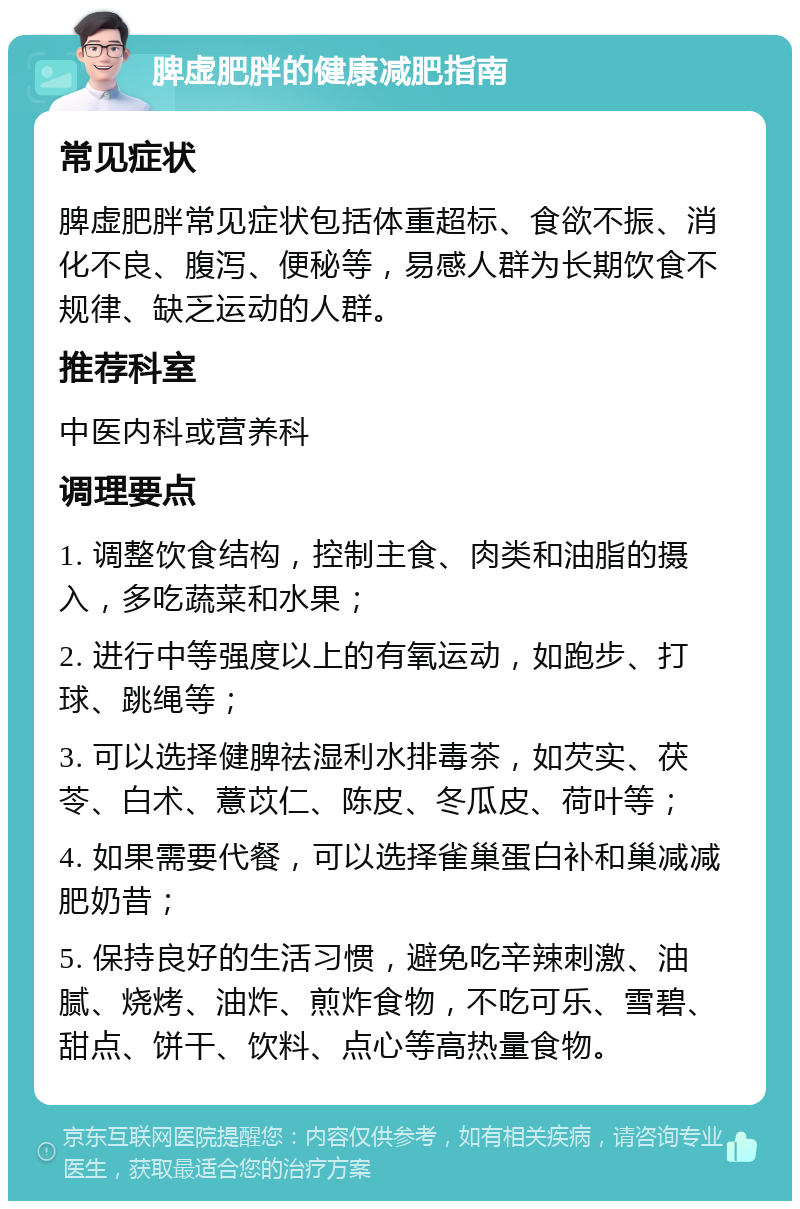 脾虚肥胖的健康减肥指南 常见症状 脾虚肥胖常见症状包括体重超标、食欲不振、消化不良、腹泻、便秘等，易感人群为长期饮食不规律、缺乏运动的人群。 推荐科室 中医内科或营养科 调理要点 1. 调整饮食结构，控制主食、肉类和油脂的摄入，多吃蔬菜和水果； 2. 进行中等强度以上的有氧运动，如跑步、打球、跳绳等； 3. 可以选择健脾祛湿利水排毒茶，如芡实、茯苓、白术、薏苡仁、陈皮、冬瓜皮、荷叶等； 4. 如果需要代餐，可以选择雀巢蛋白补和巢减减肥奶昔； 5. 保持良好的生活习惯，避免吃辛辣刺激、油腻、烧烤、油炸、煎炸食物，不吃可乐、雪碧、甜点、饼干、饮料、点心等高热量食物。