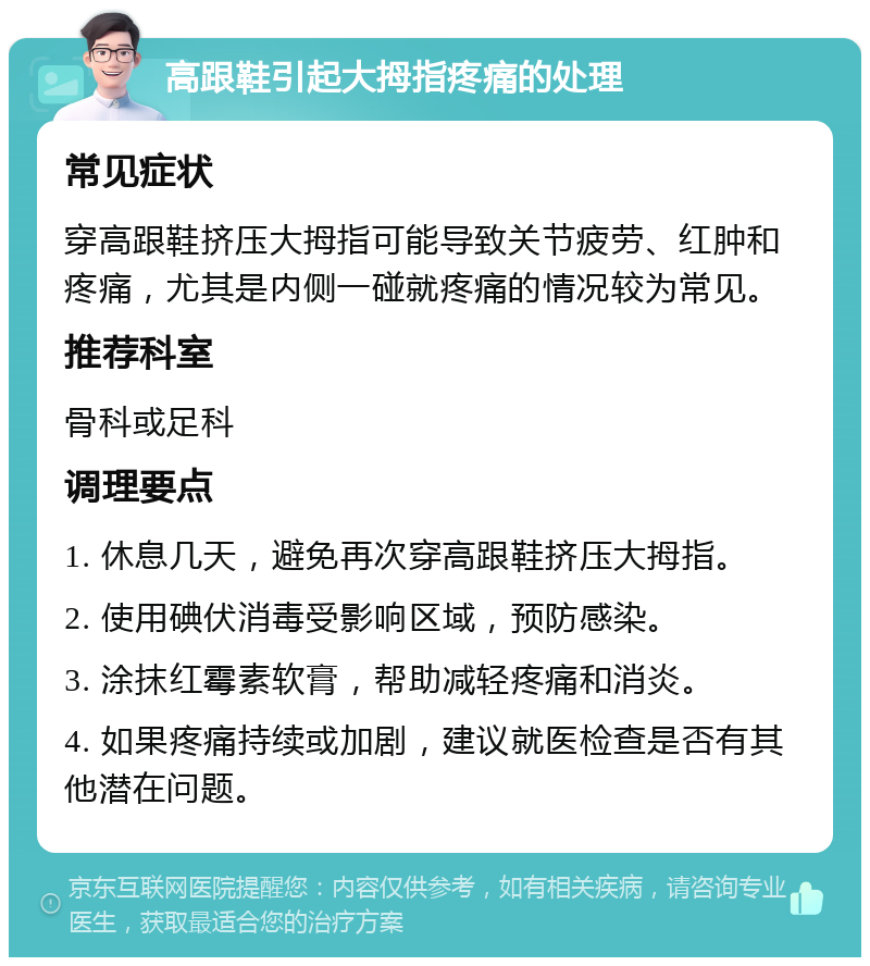 高跟鞋引起大拇指疼痛的处理 常见症状 穿高跟鞋挤压大拇指可能导致关节疲劳、红肿和疼痛，尤其是内侧一碰就疼痛的情况较为常见。 推荐科室 骨科或足科 调理要点 1. 休息几天，避免再次穿高跟鞋挤压大拇指。 2. 使用碘伏消毒受影响区域，预防感染。 3. 涂抹红霉素软膏，帮助减轻疼痛和消炎。 4. 如果疼痛持续或加剧，建议就医检查是否有其他潜在问题。