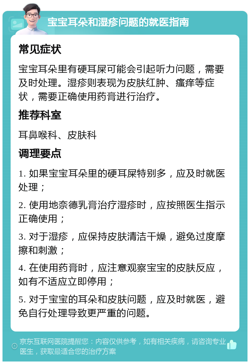 宝宝耳朵和湿疹问题的就医指南 常见症状 宝宝耳朵里有硬耳屎可能会引起听力问题，需要及时处理。湿疹则表现为皮肤红肿、瘙痒等症状，需要正确使用药膏进行治疗。 推荐科室 耳鼻喉科、皮肤科 调理要点 1. 如果宝宝耳朵里的硬耳屎特别多，应及时就医处理； 2. 使用地奈德乳膏治疗湿疹时，应按照医生指示正确使用； 3. 对于湿疹，应保持皮肤清洁干燥，避免过度摩擦和刺激； 4. 在使用药膏时，应注意观察宝宝的皮肤反应，如有不适应立即停用； 5. 对于宝宝的耳朵和皮肤问题，应及时就医，避免自行处理导致更严重的问题。