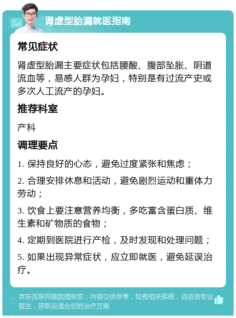 肾虚型胎漏就医指南 常见症状 肾虚型胎漏主要症状包括腰酸、腹部坠胀、阴道流血等，易感人群为孕妇，特别是有过流产史或多次人工流产的孕妇。 推荐科室 产科 调理要点 1. 保持良好的心态，避免过度紧张和焦虑； 2. 合理安排休息和活动，避免剧烈运动和重体力劳动； 3. 饮食上要注意营养均衡，多吃富含蛋白质、维生素和矿物质的食物； 4. 定期到医院进行产检，及时发现和处理问题； 5. 如果出现异常症状，应立即就医，避免延误治疗。