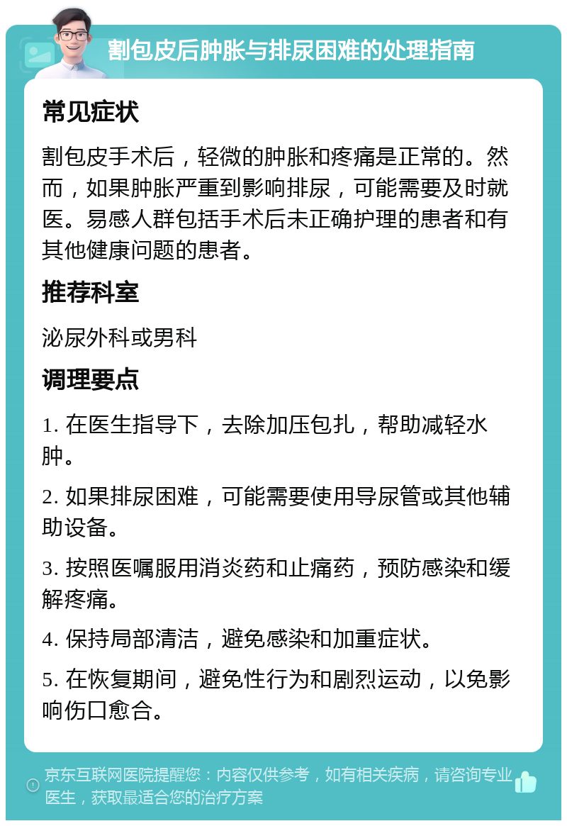 割包皮后肿胀与排尿困难的处理指南 常见症状 割包皮手术后，轻微的肿胀和疼痛是正常的。然而，如果肿胀严重到影响排尿，可能需要及时就医。易感人群包括手术后未正确护理的患者和有其他健康问题的患者。 推荐科室 泌尿外科或男科 调理要点 1. 在医生指导下，去除加压包扎，帮助减轻水肿。 2. 如果排尿困难，可能需要使用导尿管或其他辅助设备。 3. 按照医嘱服用消炎药和止痛药，预防感染和缓解疼痛。 4. 保持局部清洁，避免感染和加重症状。 5. 在恢复期间，避免性行为和剧烈运动，以免影响伤口愈合。