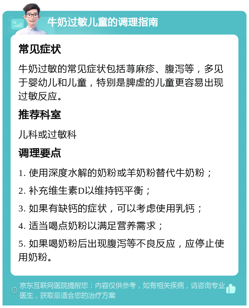 牛奶过敏儿童的调理指南 常见症状 牛奶过敏的常见症状包括荨麻疹、腹泻等，多见于婴幼儿和儿童，特别是脾虚的儿童更容易出现过敏反应。 推荐科室 儿科或过敏科 调理要点 1. 使用深度水解的奶粉或羊奶粉替代牛奶粉； 2. 补充维生素D以维持钙平衡； 3. 如果有缺钙的症状，可以考虑使用乳钙； 4. 适当喝点奶粉以满足营养需求； 5. 如果喝奶粉后出现腹泻等不良反应，应停止使用奶粉。