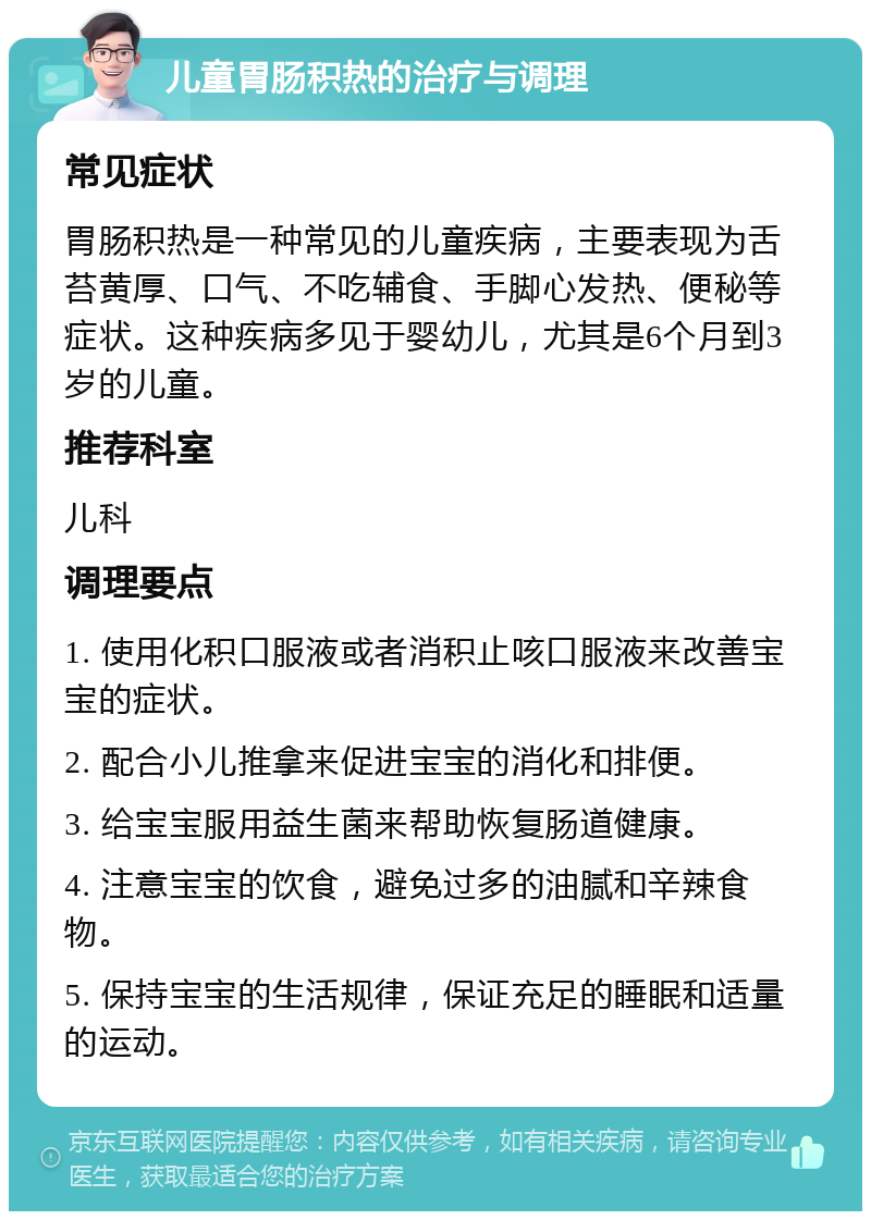 儿童胃肠积热的治疗与调理 常见症状 胃肠积热是一种常见的儿童疾病，主要表现为舌苔黄厚、口气、不吃辅食、手脚心发热、便秘等症状。这种疾病多见于婴幼儿，尤其是6个月到3岁的儿童。 推荐科室 儿科 调理要点 1. 使用化积口服液或者消积止咳口服液来改善宝宝的症状。 2. 配合小儿推拿来促进宝宝的消化和排便。 3. 给宝宝服用益生菌来帮助恢复肠道健康。 4. 注意宝宝的饮食，避免过多的油腻和辛辣食物。 5. 保持宝宝的生活规律，保证充足的睡眠和适量的运动。