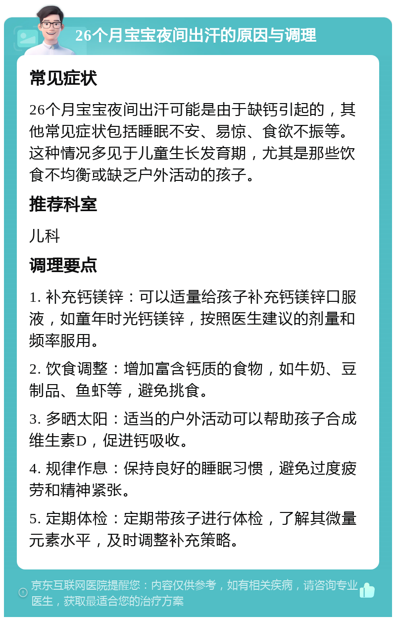 26个月宝宝夜间出汗的原因与调理 常见症状 26个月宝宝夜间出汗可能是由于缺钙引起的，其他常见症状包括睡眠不安、易惊、食欲不振等。这种情况多见于儿童生长发育期，尤其是那些饮食不均衡或缺乏户外活动的孩子。 推荐科室 儿科 调理要点 1. 补充钙镁锌：可以适量给孩子补充钙镁锌口服液，如童年时光钙镁锌，按照医生建议的剂量和频率服用。 2. 饮食调整：增加富含钙质的食物，如牛奶、豆制品、鱼虾等，避免挑食。 3. 多晒太阳：适当的户外活动可以帮助孩子合成维生素D，促进钙吸收。 4. 规律作息：保持良好的睡眠习惯，避免过度疲劳和精神紧张。 5. 定期体检：定期带孩子进行体检，了解其微量元素水平，及时调整补充策略。