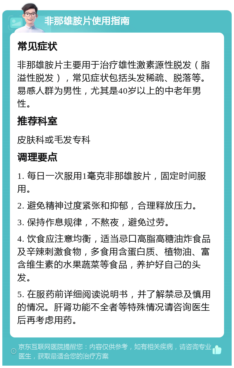 非那雄胺片使用指南 常见症状 非那雄胺片主要用于治疗雄性激素源性脱发（脂溢性脱发），常见症状包括头发稀疏、脱落等。易感人群为男性，尤其是40岁以上的中老年男性。 推荐科室 皮肤科或毛发专科 调理要点 1. 每日一次服用1毫克非那雄胺片，固定时间服用。 2. 避免精神过度紧张和抑郁，合理释放压力。 3. 保持作息规律，不熬夜，避免过劳。 4. 饮食应注意均衡，适当忌口高脂高糖油炸食品及辛辣刺激食物，多食用含蛋白质、植物油、富含维生素的水果蔬菜等食品，养护好自己的头发。 5. 在服药前详细阅读说明书，并了解禁忌及慎用的情况。肝肾功能不全者等特殊情况请咨询医生后再考虑用药。