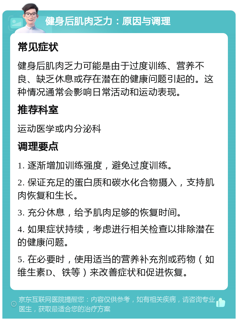 健身后肌肉乏力：原因与调理 常见症状 健身后肌肉乏力可能是由于过度训练、营养不良、缺乏休息或存在潜在的健康问题引起的。这种情况通常会影响日常活动和运动表现。 推荐科室 运动医学或内分泌科 调理要点 1. 逐渐增加训练强度，避免过度训练。 2. 保证充足的蛋白质和碳水化合物摄入，支持肌肉恢复和生长。 3. 充分休息，给予肌肉足够的恢复时间。 4. 如果症状持续，考虑进行相关检查以排除潜在的健康问题。 5. 在必要时，使用适当的营养补充剂或药物（如维生素D、铁等）来改善症状和促进恢复。