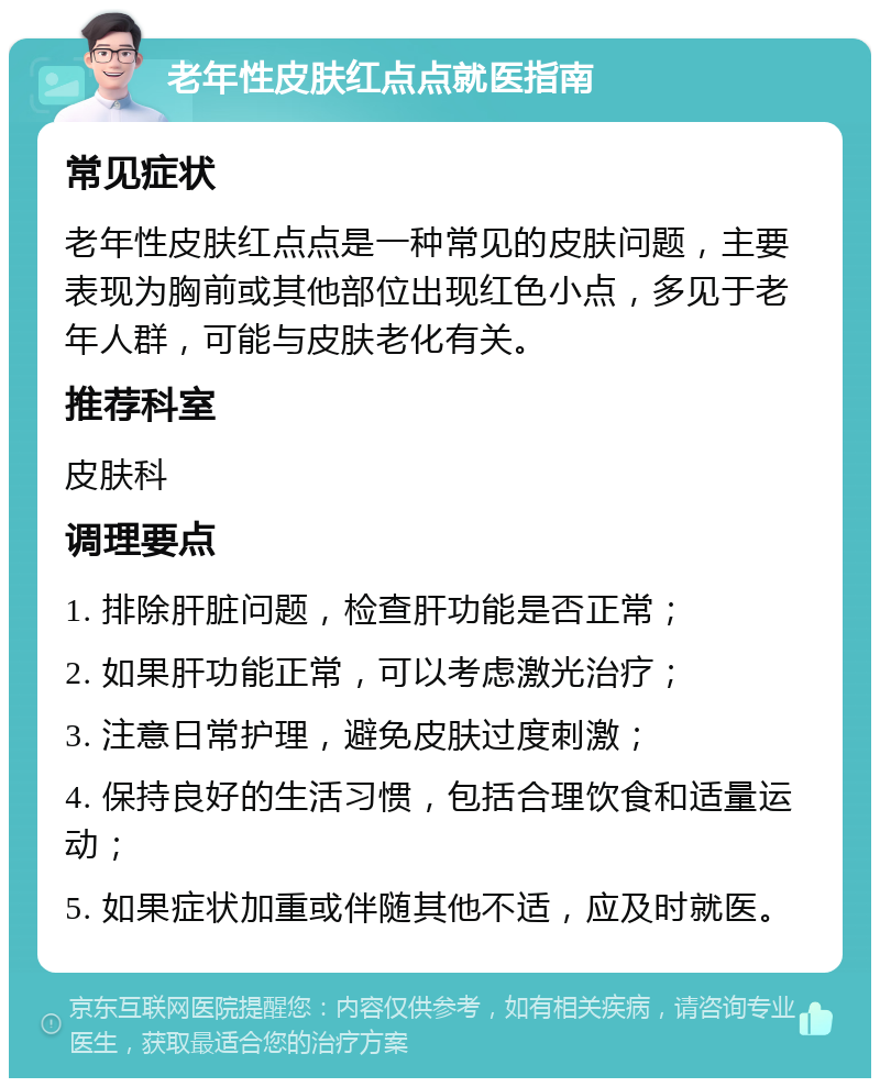 老年性皮肤红点点就医指南 常见症状 老年性皮肤红点点是一种常见的皮肤问题，主要表现为胸前或其他部位出现红色小点，多见于老年人群，可能与皮肤老化有关。 推荐科室 皮肤科 调理要点 1. 排除肝脏问题，检查肝功能是否正常； 2. 如果肝功能正常，可以考虑激光治疗； 3. 注意日常护理，避免皮肤过度刺激； 4. 保持良好的生活习惯，包括合理饮食和适量运动； 5. 如果症状加重或伴随其他不适，应及时就医。