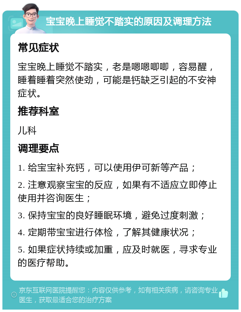 宝宝晚上睡觉不踏实的原因及调理方法 常见症状 宝宝晚上睡觉不踏实，老是嗯嗯唧唧，容易醒，睡着睡着突然使劲，可能是钙缺乏引起的不安神症状。 推荐科室 儿科 调理要点 1. 给宝宝补充钙，可以使用伊可新等产品； 2. 注意观察宝宝的反应，如果有不适应立即停止使用并咨询医生； 3. 保持宝宝的良好睡眠环境，避免过度刺激； 4. 定期带宝宝进行体检，了解其健康状况； 5. 如果症状持续或加重，应及时就医，寻求专业的医疗帮助。