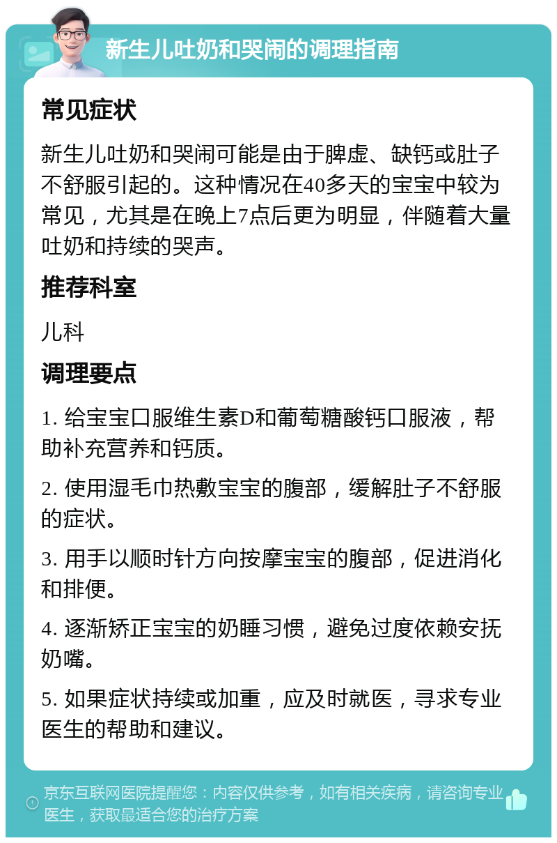 新生儿吐奶和哭闹的调理指南 常见症状 新生儿吐奶和哭闹可能是由于脾虚、缺钙或肚子不舒服引起的。这种情况在40多天的宝宝中较为常见，尤其是在晚上7点后更为明显，伴随着大量吐奶和持续的哭声。 推荐科室 儿科 调理要点 1. 给宝宝口服维生素D和葡萄糖酸钙口服液，帮助补充营养和钙质。 2. 使用湿毛巾热敷宝宝的腹部，缓解肚子不舒服的症状。 3. 用手以顺时针方向按摩宝宝的腹部，促进消化和排便。 4. 逐渐矫正宝宝的奶睡习惯，避免过度依赖安抚奶嘴。 5. 如果症状持续或加重，应及时就医，寻求专业医生的帮助和建议。