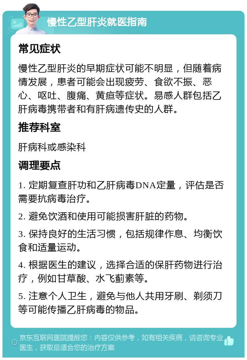 慢性乙型肝炎就医指南 常见症状 慢性乙型肝炎的早期症状可能不明显，但随着病情发展，患者可能会出现疲劳、食欲不振、恶心、呕吐、腹痛、黄疸等症状。易感人群包括乙肝病毒携带者和有肝病遗传史的人群。 推荐科室 肝病科或感染科 调理要点 1. 定期复查肝功和乙肝病毒DNA定量，评估是否需要抗病毒治疗。 2. 避免饮酒和使用可能损害肝脏的药物。 3. 保持良好的生活习惯，包括规律作息、均衡饮食和适量运动。 4. 根据医生的建议，选择合适的保肝药物进行治疗，例如甘草酸、水飞蓟素等。 5. 注意个人卫生，避免与他人共用牙刷、剃须刀等可能传播乙肝病毒的物品。