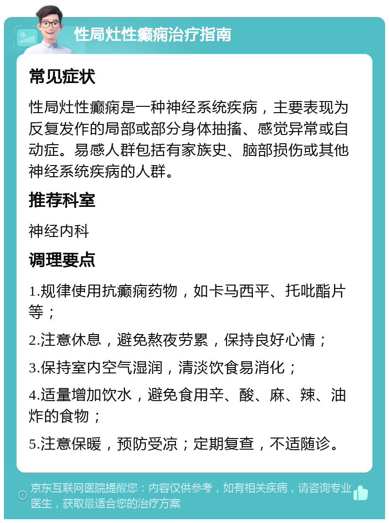 性局灶性癫痫治疗指南 常见症状 性局灶性癫痫是一种神经系统疾病，主要表现为反复发作的局部或部分身体抽搐、感觉异常或自动症。易感人群包括有家族史、脑部损伤或其他神经系统疾病的人群。 推荐科室 神经内科 调理要点 1.规律使用抗癫痫药物，如卡马西平、托吡酯片等； 2.注意休息，避免熬夜劳累，保持良好心情； 3.保持室内空气湿润，清淡饮食易消化； 4.适量增加饮水，避免食用辛、酸、麻、辣、油炸的食物； 5.注意保暖，预防受凉；定期复查，不适随诊。