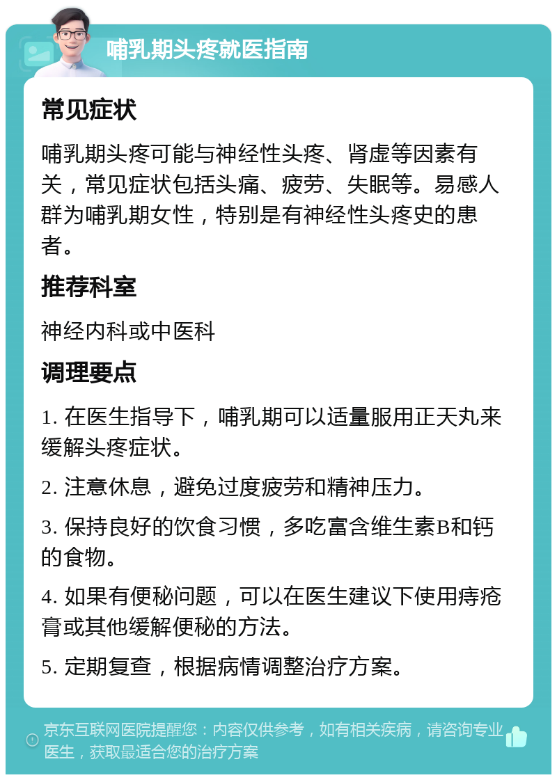 哺乳期头疼就医指南 常见症状 哺乳期头疼可能与神经性头疼、肾虚等因素有关，常见症状包括头痛、疲劳、失眠等。易感人群为哺乳期女性，特别是有神经性头疼史的患者。 推荐科室 神经内科或中医科 调理要点 1. 在医生指导下，哺乳期可以适量服用正天丸来缓解头疼症状。 2. 注意休息，避免过度疲劳和精神压力。 3. 保持良好的饮食习惯，多吃富含维生素B和钙的食物。 4. 如果有便秘问题，可以在医生建议下使用痔疮膏或其他缓解便秘的方法。 5. 定期复查，根据病情调整治疗方案。