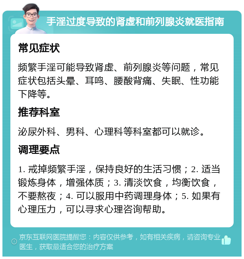 手淫过度导致的肾虚和前列腺炎就医指南 常见症状 频繁手淫可能导致肾虚、前列腺炎等问题，常见症状包括头晕、耳鸣、腰酸背痛、失眠、性功能下降等。 推荐科室 泌尿外科、男科、心理科等科室都可以就诊。 调理要点 1. 戒掉频繁手淫，保持良好的生活习惯；2. 适当锻炼身体，增强体质；3. 清淡饮食，均衡饮食，不要熬夜；4. 可以服用中药调理身体；5. 如果有心理压力，可以寻求心理咨询帮助。