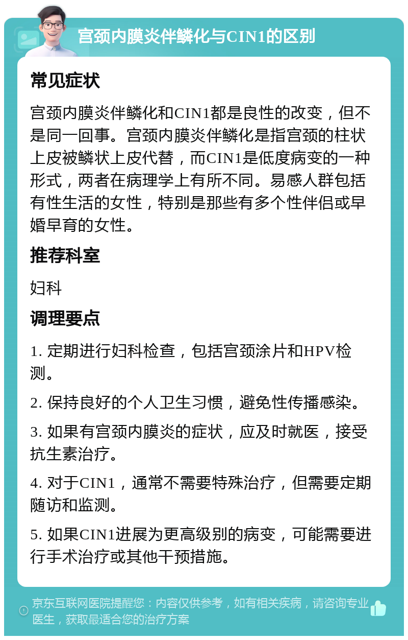 宫颈内膜炎伴鳞化与CIN1的区别 常见症状 宫颈内膜炎伴鳞化和CIN1都是良性的改变，但不是同一回事。宫颈内膜炎伴鳞化是指宫颈的柱状上皮被鳞状上皮代替，而CIN1是低度病变的一种形式，两者在病理学上有所不同。易感人群包括有性生活的女性，特别是那些有多个性伴侣或早婚早育的女性。 推荐科室 妇科 调理要点 1. 定期进行妇科检查，包括宫颈涂片和HPV检测。 2. 保持良好的个人卫生习惯，避免性传播感染。 3. 如果有宫颈内膜炎的症状，应及时就医，接受抗生素治疗。 4. 对于CIN1，通常不需要特殊治疗，但需要定期随访和监测。 5. 如果CIN1进展为更高级别的病变，可能需要进行手术治疗或其他干预措施。